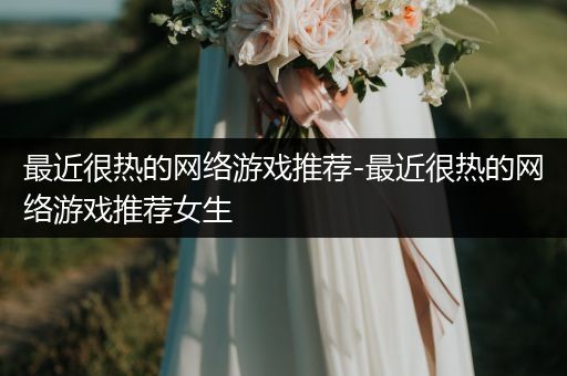 最近很热的网络游戏推荐-最近很热的网络游戏推荐女生