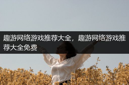 趣游网络游戏推荐大全，趣游网络游戏推荐大全免费
