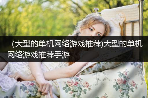 （大型的单机网络游戏推荐)大型的单机网络游戏推荐手游