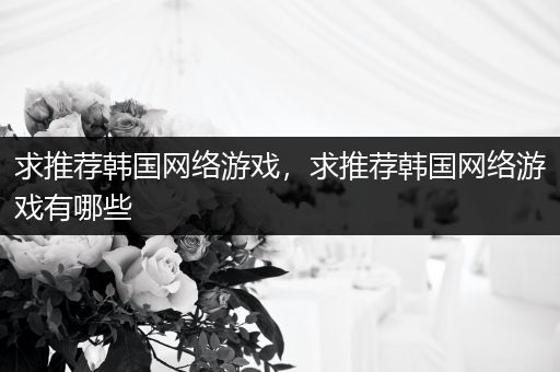 求推荐韩国网络游戏，求推荐韩国网络游戏有哪些