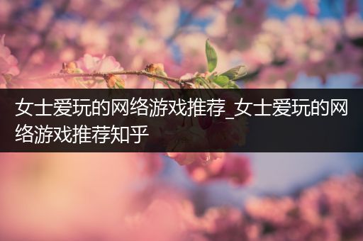 女士爱玩的网络游戏推荐_女士爱玩的网络游戏推荐知乎