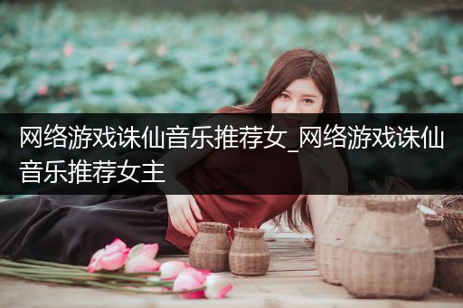 网络游戏诛仙音乐推荐女_网络游戏诛仙音乐推荐女主