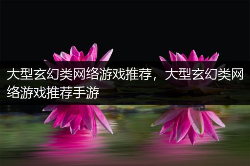 大型玄幻类网络游戏推荐，大型玄幻类网络游戏推荐手游