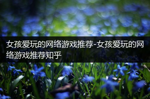 女孩爱玩的网络游戏推荐-女孩爱玩的网络游戏推荐知乎