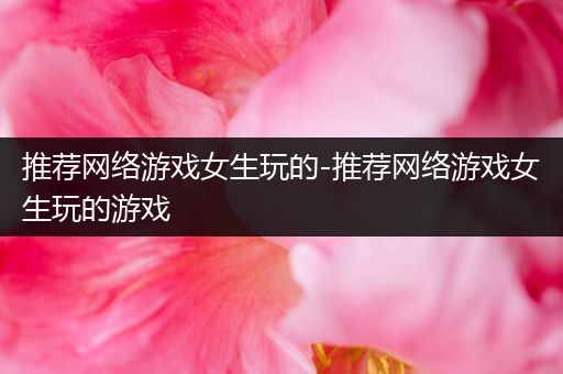 推荐网络游戏女生玩的-推荐网络游戏女生玩的游戏