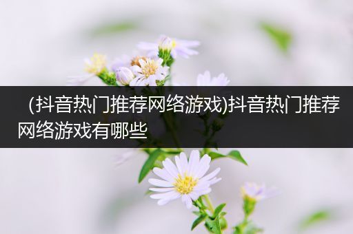 （抖音热门推荐网络游戏)抖音热门推荐网络游戏有哪些