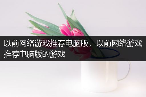 以前网络游戏推荐电脑版，以前网络游戏推荐电脑版的游戏