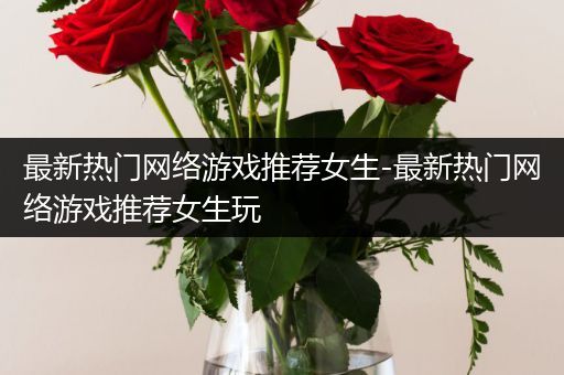 最新热门网络游戏推荐女生-最新热门网络游戏推荐女生玩