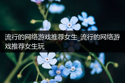 流行的网络游戏推荐女生_流行的网络游戏推荐女生玩