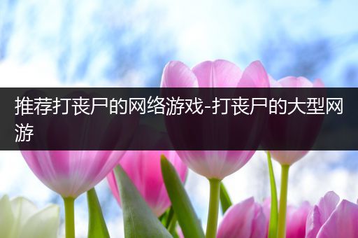 推荐打丧尸的网络游戏-打丧尸的大型网游