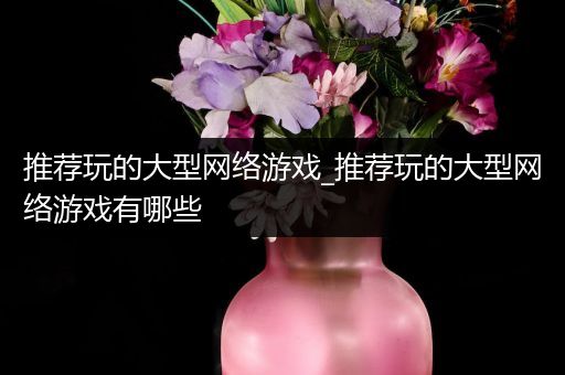 推荐玩的大型网络游戏_推荐玩的大型网络游戏有哪些