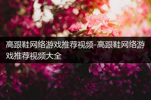 高跟鞋网络游戏推荐视频-高跟鞋网络游戏推荐视频大全