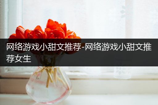 网络游戏小甜文推荐-网络游戏小甜文推荐女生