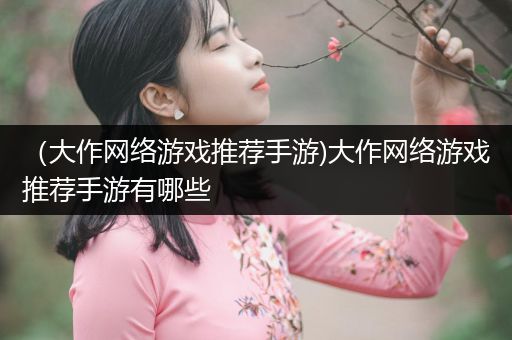 （大作网络游戏推荐手游)大作网络游戏推荐手游有哪些