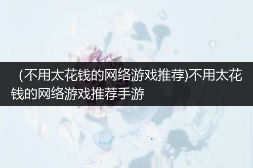 （不用太花钱的网络游戏推荐)不用太花钱的网络游戏推荐手游