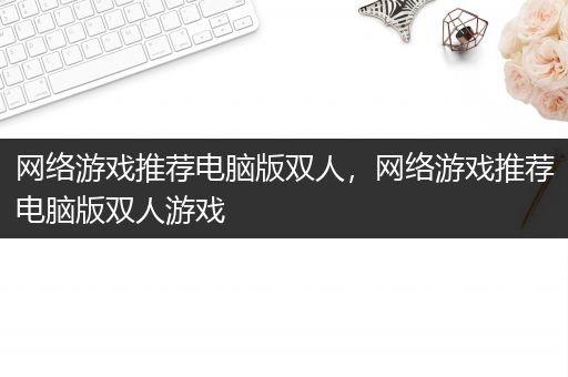 网络游戏推荐电脑版双人，网络游戏推荐电脑版双人游戏
