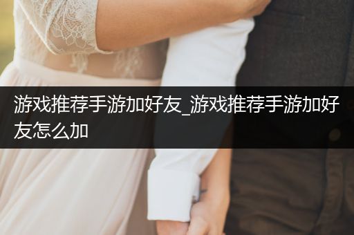 游戏推荐手游加好友_游戏推荐手游加好友怎么加