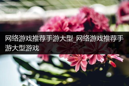 网络游戏推荐手游大型_网络游戏推荐手游大型游戏