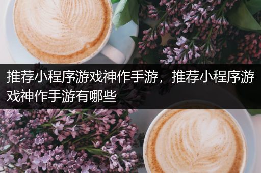 推荐小程序游戏神作手游，推荐小程序游戏神作手游有哪些
