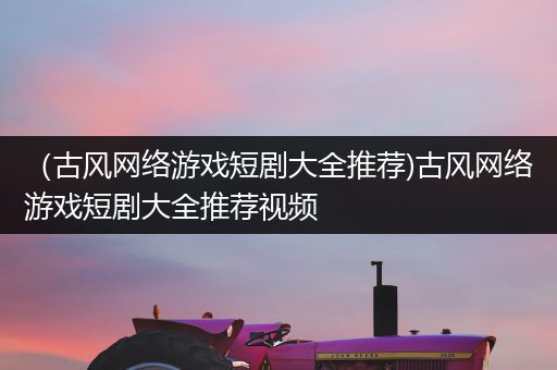 （古风网络游戏短剧大全推荐)古风网络游戏短剧大全推荐视频