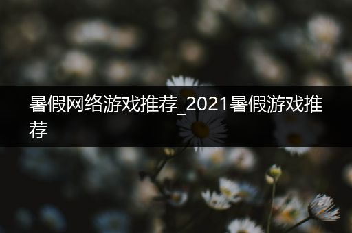 暑假网络游戏推荐_2021暑假游戏推荐
