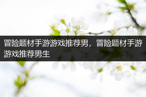 冒险题材手游游戏推荐男，冒险题材手游游戏推荐男生