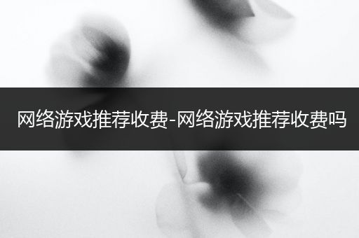 网络游戏推荐收费-网络游戏推荐收费吗