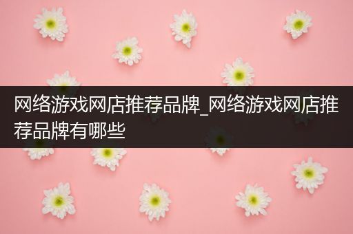 网络游戏网店推荐品牌_网络游戏网店推荐品牌有哪些