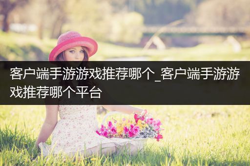 客户端手游游戏推荐哪个_客户端手游游戏推荐哪个平台