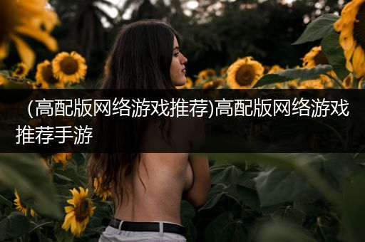 （高配版网络游戏推荐)高配版网络游戏推荐手游