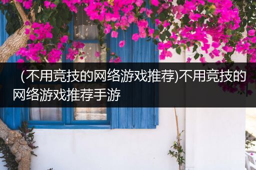 （不用竞技的网络游戏推荐)不用竞技的网络游戏推荐手游