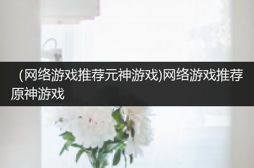 （网络游戏推荐元神游戏)网络游戏推荐原神游戏