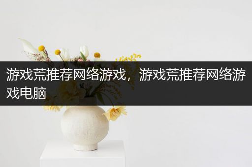 游戏荒推荐网络游戏，游戏荒推荐网络游戏电脑