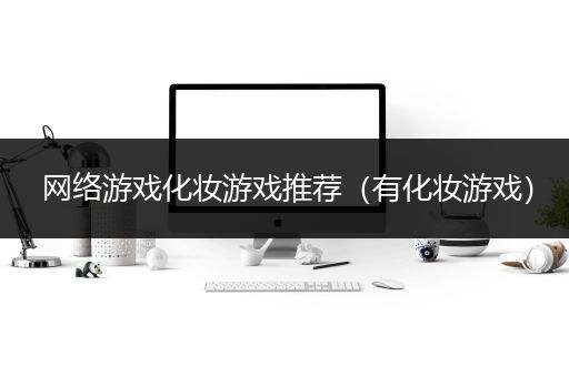 网络游戏化妆游戏推荐（有化妆游戏）