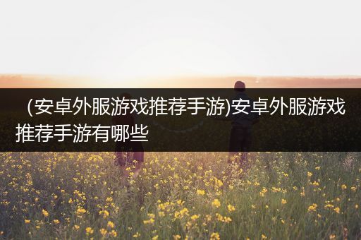 （安卓外服游戏推荐手游)安卓外服游戏推荐手游有哪些