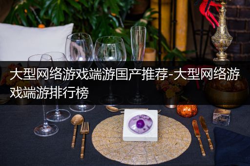 大型网络游戏端游国产推荐-大型网络游戏端游排行榜