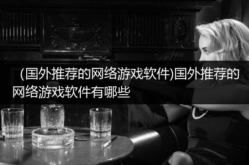 （国外推荐的网络游戏软件)国外推荐的网络游戏软件有哪些