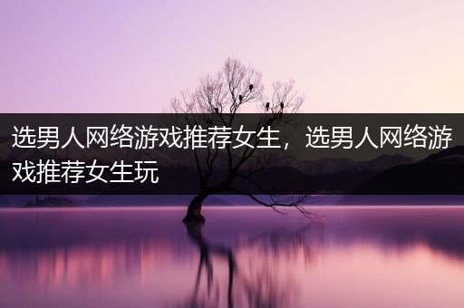 选男人网络游戏推荐女生，选男人网络游戏推荐女生玩