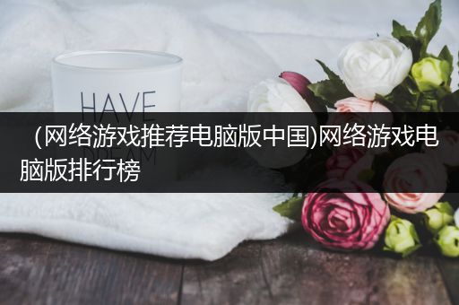 （网络游戏推荐电脑版中国)网络游戏电脑版排行榜
