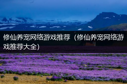修仙养宠网络游戏推荐（修仙养宠网络游戏推荐大全）