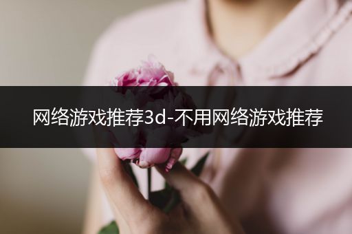 网络游戏推荐3d-不用网络游戏推荐