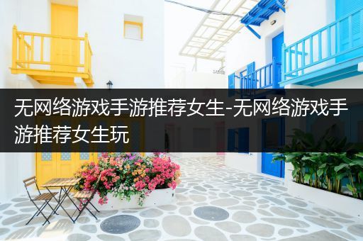 无网络游戏手游推荐女生-无网络游戏手游推荐女生玩