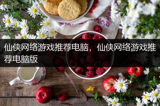 仙侠网络游戏推荐电脑，仙侠网络游戏推荐电脑版