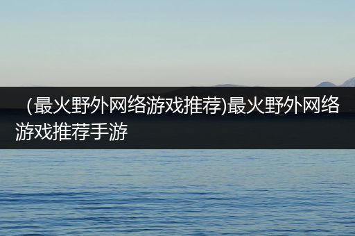 （最火野外网络游戏推荐)最火野外网络游戏推荐手游