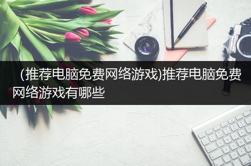 （推荐电脑免费网络游戏)推荐电脑免费网络游戏有哪些