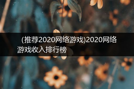（推荐2020网络游戏)2020网络游戏收入排行榜