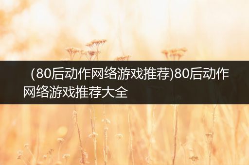 （80后动作网络游戏推荐)80后动作网络游戏推荐大全