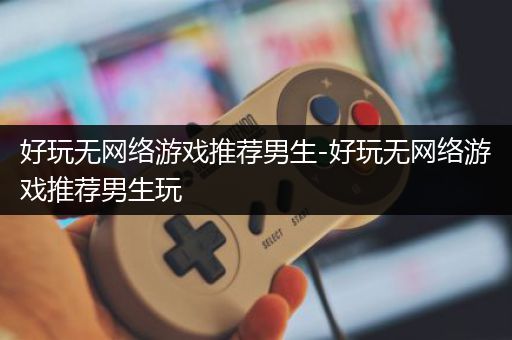 好玩无网络游戏推荐男生-好玩无网络游戏推荐男生玩