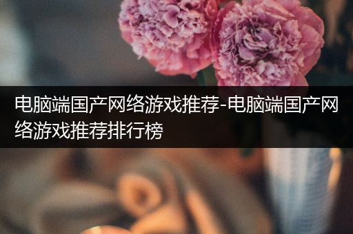 电脑端国产网络游戏推荐-电脑端国产网络游戏推荐排行榜