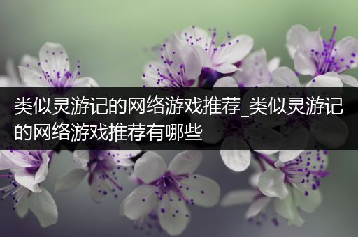 类似灵游记的网络游戏推荐_类似灵游记的网络游戏推荐有哪些